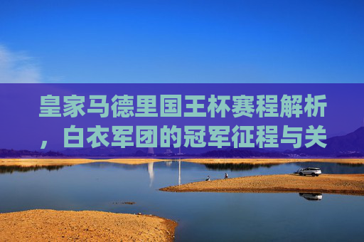 皇家马德里国王杯赛程解析,白衣军团的冠军征程与关键战役,皇家马德里国王杯赛程解析,冠军征程与关键战役