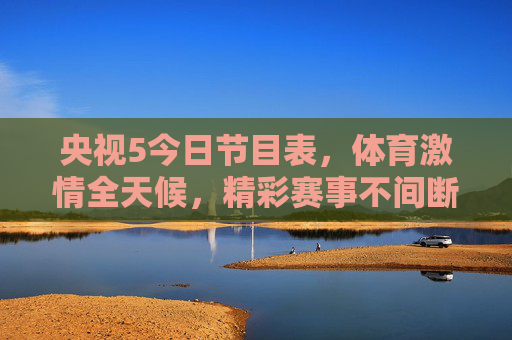 央视5今日节目表，体育激情全天候，精彩赛事不间断，央视5今日节目表，体育激情全天候，精彩赛事不间断