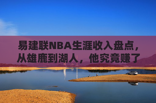 易建联NBA生涯收入盘点,从雄鹿到湖人,他究竟赚了多少钱?易建联NBA生涯收入盘点,从雄鹿到湖人究竟赚了多少?