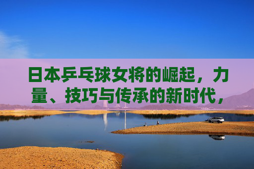 日本乒乓球女将的崛起,力量、技巧与传承的新时代,日本女乒崛起,力量、技巧与传承的新时代