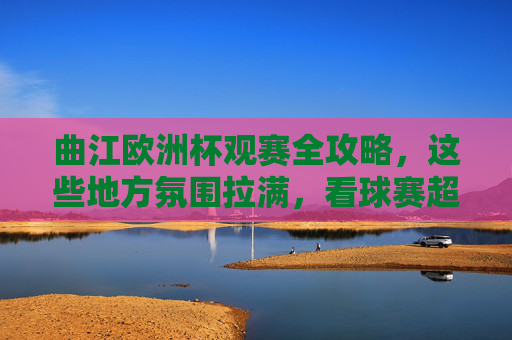 曲江欧洲杯观赛全攻略,这些地方氛围拉满,看球赛超带感!曲江欧洲杯观赛全攻略,氛围拉满看球超带感!
