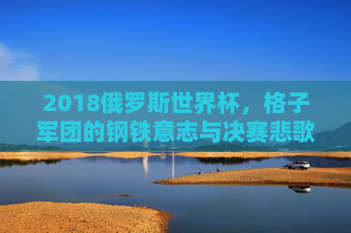 2018俄罗斯世界杯,格子军团的钢铁意志与决赛悲歌,2018俄罗斯世界杯,格子军团的钢铁意志与决赛悲歌