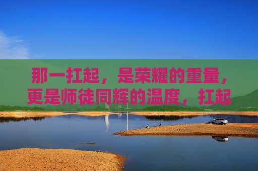 那一扛起，是荣耀的重量，更是师徒同辉的温度，扛起荣耀的温度，师徒同辉