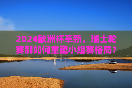 2024欧洲杯革新,瑞士轮赛制如何重塑小组赛格局?2024欧洲杯革新,瑞士轮赛制重塑小组赛格局