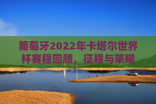 葡萄牙2022年卡塔尔世界杯赛程回顾,征程与荣耀