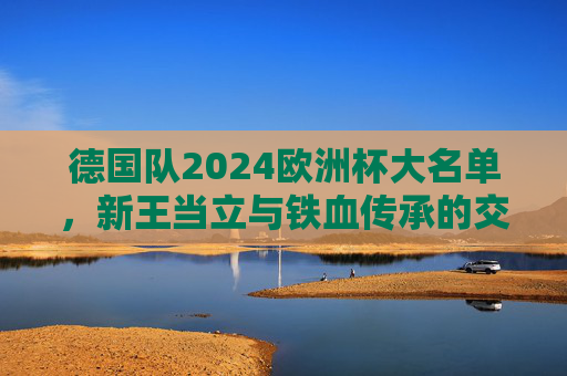 德国队2024欧洲杯大名单,新王当立与铁血传承的交响,德国队2024欧洲杯,新王当立与铁血传承的交响