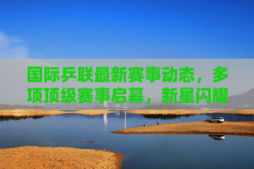 国际乒联最新赛事动态,多项顶级赛事启幕,新星闪耀与老将坚守并存,国际乒联顶级赛事启幕 新星闪耀老将坚守