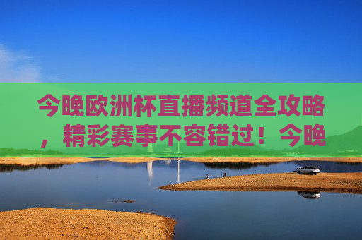 今晚欧洲杯直播频道全攻略，精彩赛事不容错过！今晚欧洲杯直播频道全攻略，精彩赛事不容错过