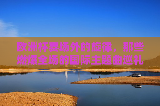 欧洲杯赛场外的旋律，那些燃爆全场的国际主题曲巡礼，燃爆全场的欧洲杯国际主题曲巡礼