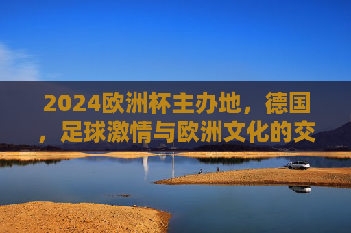 2024欧洲杯主办地，德国，足球激情与欧洲文化的交响，2024欧洲杯德国，足球激情与欧洲文化的交响