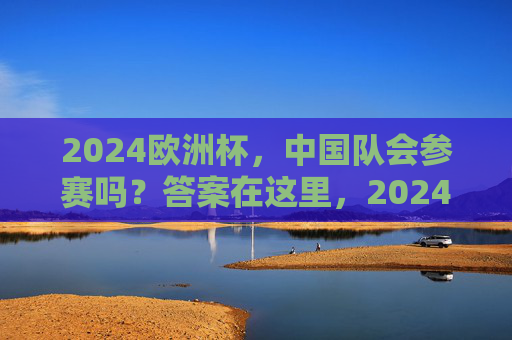 2024欧洲杯，中国队会参赛吗？答案在这里，2024欧洲杯中国队参赛吗？答案在这里