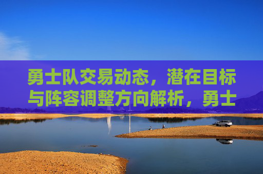 勇士队交易动态,潜在目标与阵容调整方向解析,勇士队交易动态,潜在目标与阵容调整方向解析
