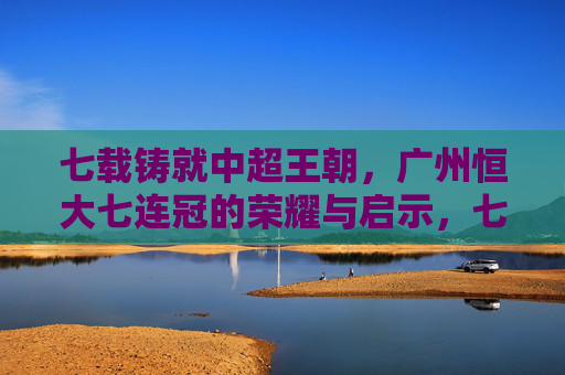 七载铸就中超王朝，广州恒大七连冠的荣耀与启示，七载铸就中超王朝，广州恒大七连冠的荣耀与启示