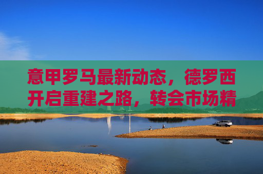 意甲罗马最新动态，德罗西开启重建之路，转会市场精准补强，剑指欧战资格，罗马德罗西重建转会精准补强 剑指欧战资格
