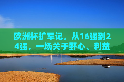 欧洲杯扩军记,从16强到24强,一场关于野心、利益与足球全球化的博弈,欧洲杯扩军,野心、利益与足球全球化的博弈