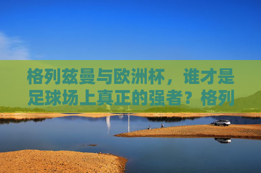 格列兹曼与欧洲杯，谁才是足球场上真正的强者？格列兹曼与欧洲杯，谁是足球场上的真正强者？