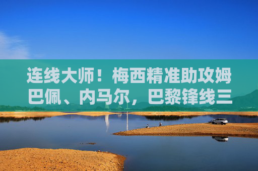 连线大师!梅西精准助攻姆巴佩、内马尔,巴黎锋线三叉戟火力全开