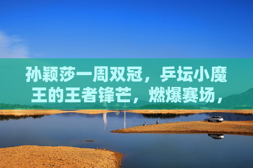 孙颖莎一周双冠,乒坛小魔王的王者锋芒,燃爆赛场,孙颖莎一周双冠,小魔王王者锋芒燃爆赛场