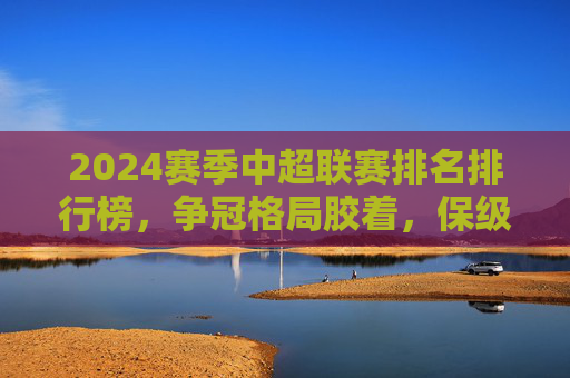 2024赛季中超联赛排名排行榜，争冠格局胶着，保级悬念未解，2024赛季中超排名出炉，争冠格局胶着，保级悬念未解