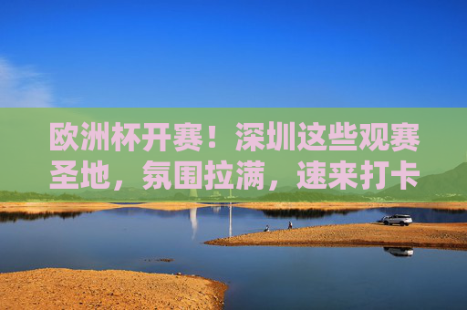 欧洲杯开赛！深圳这些观赛圣地，氛围拉满，速来打卡，欧洲杯开赛！深圳观赛圣地氛围拉满，速来打卡