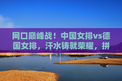 网口巅峰战！中国女排vs德国女排，汗水铸就荣耀，拼搏书写传奇，巅峰战！中国女排VS德国女排，汗水铸荣耀，拼搏写传奇