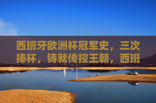 西班牙欧洲杯冠军史,三次捧杯,铸就传控王朝,西班牙欧洲杯三冠王朝,传控足球的巅峰
