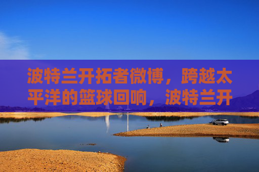 波特兰开拓者微博,跨越太平洋的篮球回响,波特兰开拓者微博,跨越太平洋的篮球回响