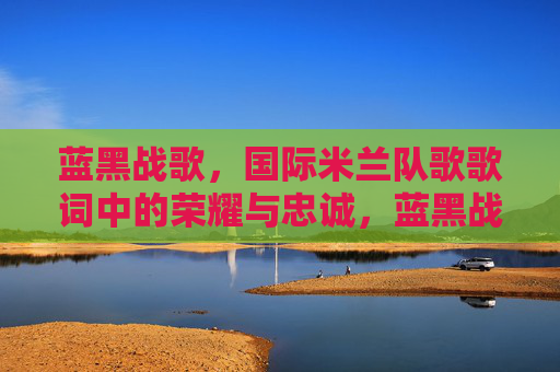 蓝黑战歌,国际米兰队歌歌词中的荣耀与忠诚,蓝黑战歌,国际米兰队歌歌词中的荣耀与忠诚