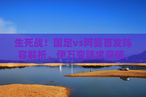 生死战!国足vs阿曼首发阵容解析,伊万变阵求突破,锋线组合成胜负手,生死战!国足vs阿曼首发解析,伊万变阵锋线组合定胜负