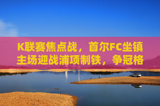 K联赛焦点战,首尔FC坐镇主场迎战浦项制铁,争冠格局再起波澜
