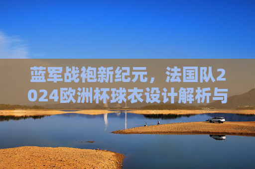 蓝军战袍新纪元,法国队2024欧洲杯球衣设计解析与信仰传承,法国队2024欧洲杯球衣,新纪元战袍的设计与信仰传承