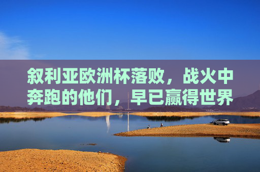 叙利亚欧洲杯落败，战火中奔跑的他们，早已赢得世界的心，叙利亚战火奔跑虽败犹荣，赢世界心