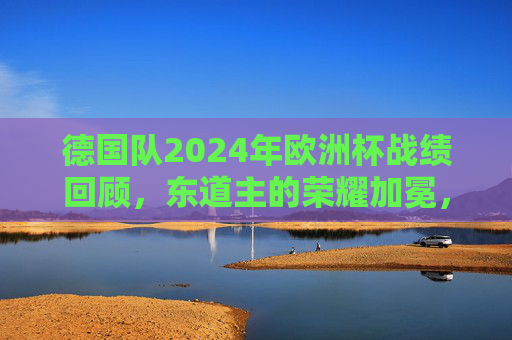 德国队2024年欧洲杯战绩回顾,东道主的荣耀加冕,时隔28年再捧德劳内杯,东道主荣耀加冕!德国队时隔28年再捧德劳内杯