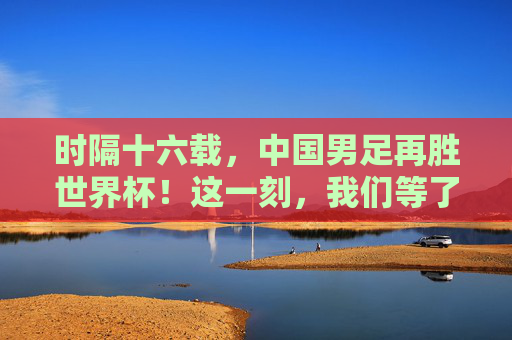 时隔十六载，中国男足再胜世界杯！这一刻，我们等了太久！时隔十六载！中国男足再胜世界杯，我们等了太久！