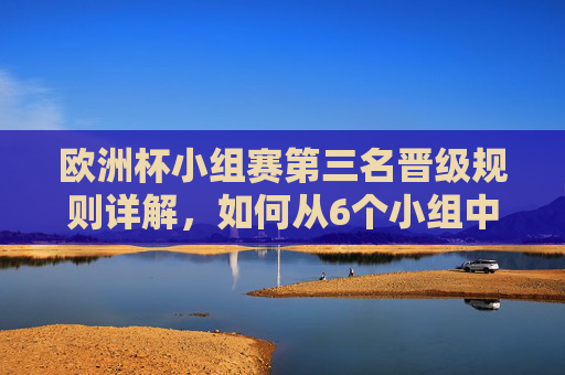 欧洲杯小组赛第三名晋级规则详解,如何从6个小组中选出4个晋级名额?欧洲杯小组赛第三名晋级规则,6组选4席详解