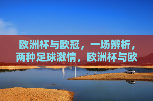 欧洲杯与欧冠,一场辨析,两种足球激情,欧洲杯与欧冠,辨析两种足球激情