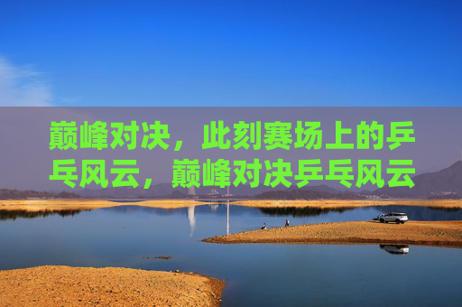 巅峰对决，此刻赛场上的乒乓风云，巅峰对决乒乓风云