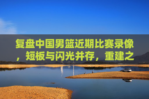 复盘中国男篮近期比赛录像,短板与闪光并存,重建之路需正视差距,复盘中国男篮近期比赛,短板闪光并存,重建需正视差距