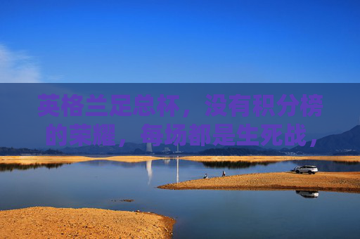 英格兰足总杯,没有积分榜的荣耀,每场都是生死战,英格兰足总杯,无积分榜,场场生死战