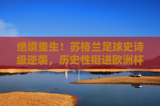 绝境重生！苏格兰足球史诗级逆袭，历史性挺进欧洲杯2024，绝境重生！苏格兰史诗级逆袭，历史性挺进欧洲杯2024