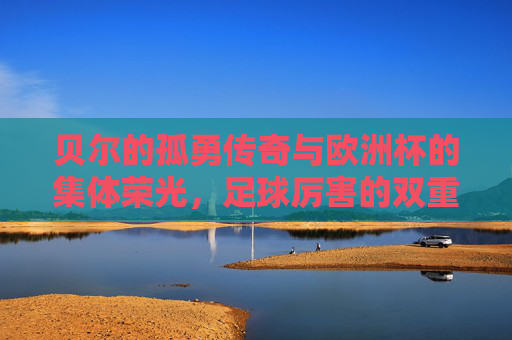 贝尔的孤勇传奇与欧洲杯的集体荣光,足球厉害的双重奏,贝尔孤勇传奇与欧洲杯集体荣光,足球的双重协奏