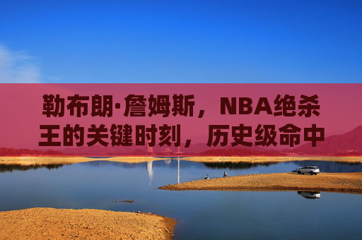 勒布朗·詹姆斯,NBA绝杀王的关键时刻,历史级命中率背后的传奇,勒布朗·詹姆斯,NBA绝杀王的历史级关键时刻传奇