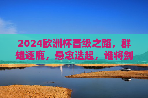 2024欧洲杯晋级之路，群雄逐鹿，悬念迭起，谁将剑指欧陆王座？2024欧洲杯晋级之路，群雄逐鹿，谁将剑指欧陆王座？