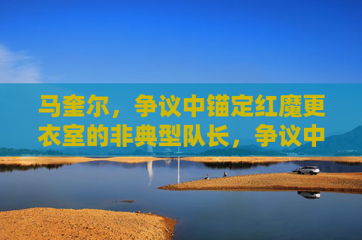 马奎尔,争议中锚定红魔更衣室的非典型队长,争议中锚定红魔更衣室的非典型队长马奎尔