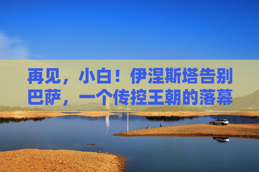 再见，小白！伊涅斯塔告别巴萨，一个传控王朝的落幕与永恒的足球诗篇，再见小白！巴萨传控王朝落幕，足球诗篇永存