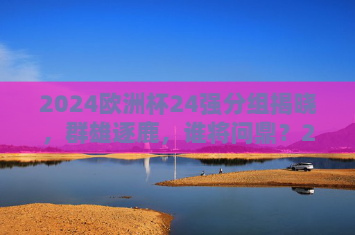 2024欧洲杯24强分组揭晓，群雄逐鹿，谁将问鼎？2024欧洲杯24强分组揭晓 群雄逐鹿谁将问鼎