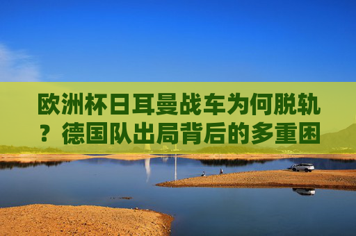 欧洲杯日耳曼战车为何脱轨?德国队出局背后的多重困局,欧洲杯日耳曼战车脱轨,德国队出局的多重困局