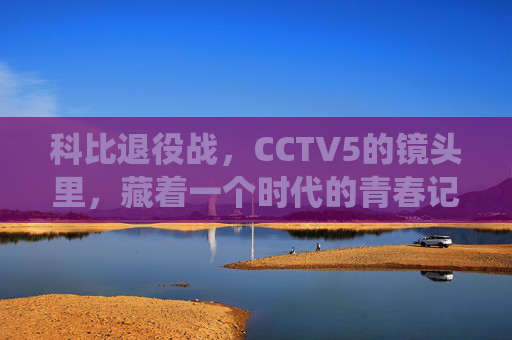 科比退役战,CCTV5的镜头里,藏着一个时代的青春记忆,科比退役战CCTV5镜头,一代人的青春记忆