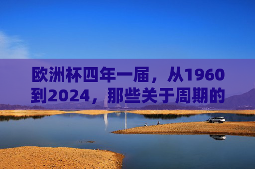 欧洲杯四年一届，从1960到2024，那些关于周期的足球时光，欧洲杯，周期流转的足球时光