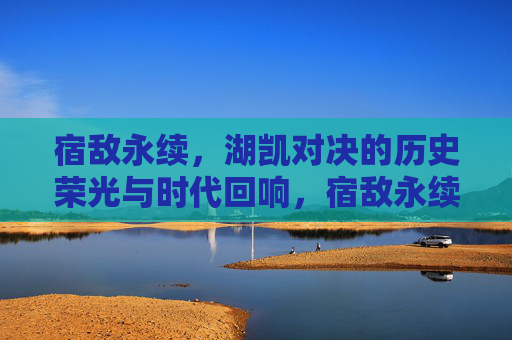宿敌永续，湖凯对决的历史荣光与时代回响，宿敌永续，湖凯对决的历史荣光与时代回响